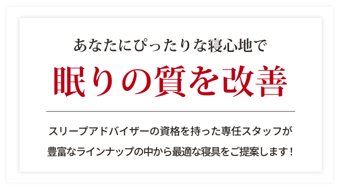 あなたにぴったりな寝心地で眠りの質を改善。スリープアドバイザーの資格を持った専任スタッフが豊富なラインナップの中から最適な寝具をご提案します！